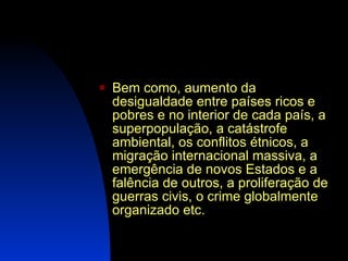 Bem como, aumento da desigualdade entre países ricos e pobres e no interior de cada país, a superpopulação, a catástrofe ambiental, os conflitos étnicos, a migração internacional massiva, a emergência de novos Estados e a falência de outros, a proliferação de guerras civis, o crime globalmente organizado etc. 