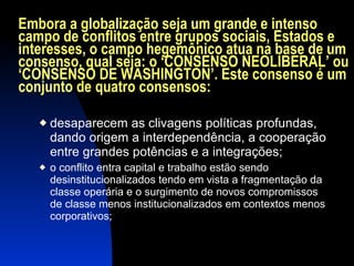 Embora a globalização seja um grande e intenso campo de conflitos entre grupos sociais, Estados e interesses, o campo hegemônico atua na base de um consenso, qual seja: o ‘CONSENSO NEOLIBERAL’ ou ‘CONSENSO DE WASHINGTON’. Este consenso é um conjunto de quatro consensos: desaparecem as clivagens políticas profundas, dando origem a interdependência, a cooperação entre grandes potências e a integrações; o conflito entra capital e trabalho estão sendo desinstitucionalizados tendo em vista a fragmentação da classe operária e o surgimento de novos compromissos de classe menos institucionalizados em contextos menos corporativos; 