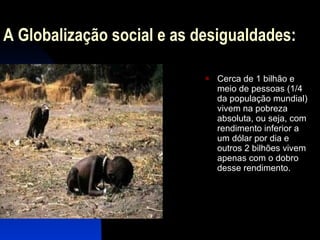 A Globalização social e as desigualdades: Cerca de 1 bilhão e meio de pessoas (1/4 da população mundial) vivem na pobreza absoluta, ou seja, com rendimento inferior a um dólar por dia e outros 2 bilhões vivem apenas com o dobro desse rendimento. 