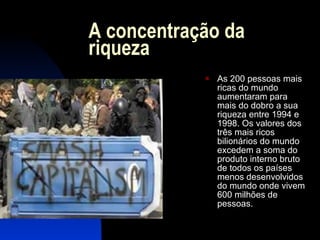 A concentração da riqueza As 200 pessoas mais ricas do mundo aumentaram para mais do dobro a sua riqueza entre 1994 e 1998. Os valores dos três mais ricos bilionários do mundo excedem a soma do produto interno bruto de todos os países menos desenvolvidos do mundo onde vivem 600 milhões de pessoas. 