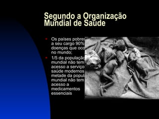 Segundo a Organização Mundial de Saúde Os países pobres têm a seu cargo 90% das doenças que ocorrem no mundo; 1/5 da população mundial não tem acesso a serviços de saúde modernos e metade da população mundial não tem acesso a medicamentos essenciais 