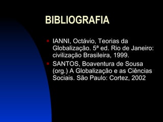 BIBLIOGRAFIA IANNI, Octávio, Teorias da Globalização. 5ª ed. Rio de Janeiro: civilização Brasileira, 1999. SANTOS, Boaventura de Sousa (org.) A Globalização e as Ciências Sociais. São Paulo: Cortez, 2002 
