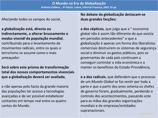 Alfredo Garcia O Mundo na Era da Globalização Anthony Giddens,  ,  4ª Edição, Lisboa, Editorial Presença, 2002, 65 pp. Afectando todos os campos do social, a globalização está, directa ou indirectamente, a alterar bruscamente o  modus vivendi  da população mundial , contribuindo para o levantamento de movimentos radicais, entre os quais o terrorismo se assume como o mais ameaçador. Será sobre este prisma de transformação total dos nossos comportamentos vivenciais que a globalização deverá ser avaliada , e não apenas pelo facto da grande maioria das populações ter acesso a tecnologias avançadas e de ser possível estabelecer contactos em tempo real entre os quatro cantos do Mundo. No debate da globalização destacam-se duas grandes facções:  a dos cépticos , que julga que a “ economia global não é assim tão diferente da que existia em períodos antecedentes” e que a globalização é apenas um forma dos liberalistas comerciais destruírem os sistemas de segurança social e diminuir os gastos públicos, pois os governantes de cada país continuam a conseguir controlar a vida económica e a manter os benefícios do Estado-Providência,  e a dos radicais , que defendem que o processo de um  Mundo Global  se faz sentir por toda a parte e que a partir dos anos setenta os chefes de governo foram, gradualmente, perdendo o controlo dos acontecimentos, passando este para as mãos das grandes organizações mundiais e de empresas/entidades supranacionais. 