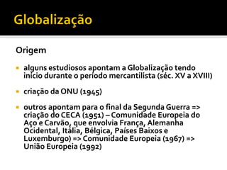 Origem
   alguns estudiosos apontam a Globalização tendo
    início durante o período mercantilista (séc. XV a XVIII)
   criação da ONU (1945)
   outros apontam para o final da Segunda Guerra =>
    criação do CECA (1951) – Comunidade Europeia do
    Aço e Carvão, que envolvia França, Alemanha
    Ocidental, Itália, Bélgica, Países Baixos e
    Luxemburgo) => Comunidade Europeia (1967) =>
    União Europeia (1992)
 