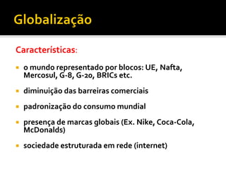 Características:
   o mundo representado por blocos: UE, Nafta,
    Mercosul, G-8, G-20, BRICs etc.
   diminuição das barreiras comerciais
   padronização do consumo mundial
   presença de marcas globais (Ex. Nike, Coca-Cola,
    McDonalds)
   sociedade estruturada em rede (internet)
 