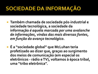    Também chamada de sociedade pós-industrial e
    sociedade tecnológica, a sociedade da
    informação é aquela marcada por uma avalanche
    de informações, vindas das mais diversas fontes,
    em função do avanço tecnológico.

   É a “sociedade global” que McLuhan teria
    profetizado ao dizer que, graças ao surgimento
    dos meios de comunicação (em especial os
    eletrônicos - rádio e TV), voltamos à época tribal,
    uma “tribo eletrônica”.
 
