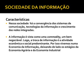 Características
   Nessa sociedade há a convergência dos sistemas de
    comunicação, tecnologias da informação e crescimento
    das redes integradas.

   A informação é vista como uma commodity, um bem
    negociável. Logo, a troca de informação é a atividade
    econômica e social predominante. Por isso vivemos numa
    Economia da Informação, deixando de lado os estágios da
    Economia Agrária e da Economia Industrial
 