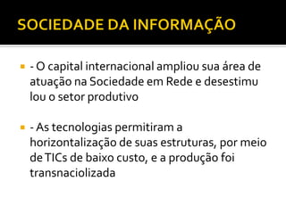    - O capital internacional ampliou sua área de
    atuação na Sociedade em Rede e desestimu
    lou o setor produtivo

   - As tecnologias permitiram a
    horizontalização de suas estruturas, por meio
    de TICs de baixo custo, e a produção foi
    transnaciolizada
 