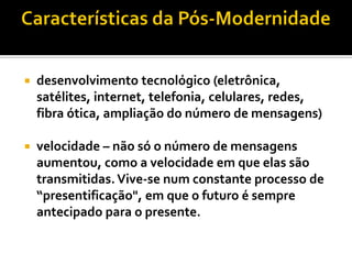    desenvolvimento tecnológico (eletrônica,
    satélites, internet, telefonia, celulares, redes,
    fibra ótica, ampliação do número de mensagens)

   velocidade – não só o número de mensagens
    aumentou, como a velocidade em que elas são
    transmitidas. Vive-se num constante processo de
    “presentificação", em que o futuro é sempre
    antecipado para o presente.
 