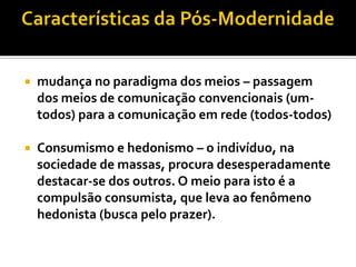    mudança no paradigma dos meios – passagem
    dos meios de comunicação convencionais (um-
    todos) para a comunicação em rede (todos-todos)

   Consumismo e hedonismo – o indivíduo, na
    sociedade de massas, procura desesperadamente
    destacar-se dos outros. O meio para isto é a
    compulsão consumista, que leva ao fenômeno
    hedonista (busca pelo prazer).
 