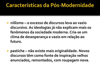    niilismo – o excesso de discursos leva ao vazio
    discursivo. As ideologias já não explicam mais os
    fenômenos da sociedade moderna. Cria-se um
    clima de desesperança e vazio em relação ao
    futuro.

   pastiche – não existe mais originalidade. Novos
    discursos têm como fonte de inspiração velhos
    enunciados, remontados, com roupagem nova.
 
