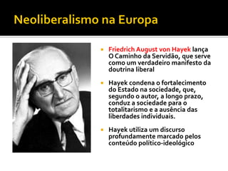    Friedrich August von Hayek lança
    O Caminho da Servidão, que serve
    como um verdadeiro manifesto da
    doutrina liberal
   Hayek condena o fortalecimento
    do Estado na sociedade, que,
    segundo o autor, a longo prazo,
    conduz a sociedade para o
    totalitarismo e a ausência das
    liberdades individuais.
   Hayek utiliza um discurso
    profundamente marcado pelos
    conteúdo político-ideológico
 