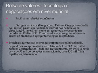  Facilitar as relações econômicas
 Os tigres asiáticos (Hong Kong, Taiwan, Cingapura e Coréia
do Sul) são países que souberam usufruir dos benefícios da
globalização. Investiram muito em tecnologia e educação nas
décadas de 1980 e 1990. Como resultado, conseguiram baratear
custos de produção e agregar tecnologias aos produtos.
 Principais agentes são as grandes corporações multinacionais.
Segundo dados apresentados no relatório da UNCTAD (United
Nations Conference on Trade and Development), em 1998 já havia
cerca de 53 mil corporações transnacionais, com 450 mil filiais
espalhadas pelo mundo.
 