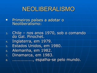 NEOLIBERALISMO Primeiros países a adotar o Neoliberalismo: Chile – nos anos 1970, sob o comando do Gal. Pinochet. Inglaterra, em 1979. Estados Unidos, em 1980. Alemanha, em 1982. Dinamarca, em 1983. ..............., espalha-se pelo mundo. 