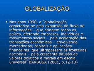 GLOBALIZAÇÃO Nos anos 1990, a “globalização caracteriza-se pela  expansão do fluxo de   informações  – que atingem todos os países, afetando empresas, indivíduos e movimentos sociais – pela  aceleração das   transações econômicas  – envolvendo mercadorias, capitais e aplicações financeiras  que ultrapassam as fronteiras nacionais – pela crescente difusão de valores políticos e morais em escala universal” BARBOSA (2001, p.12-13) 