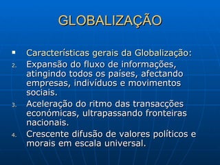 GLOBALIZAÇÃO Características gerais da Globalização: Expansão do fluxo de informações, atingindo todos os países, afectando empresas, indivíduos e movimentos sociais. Aceleração do ritmo das transacções económicas, ultrapassando fronteiras nacionais. Crescente difusão de valores políticos e morais em escala universal. 