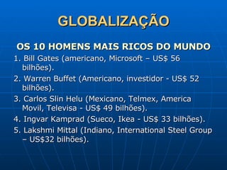 GLOBALIZAÇÃO OS 10 HOMENS MAIS RICOS DO MUNDO 1. Bill Gates (americano, Microsoft – US$ 56 bilhões). 2. Warren Buffet (Americano, investidor - US$ 52 bilhões). 3. Carlos Slin Helu (Mexicano, Telmex, America Movil, Televisa - US$ 49 bilhões). 4. Ingvar Kamprad (Sueco, Ikea - US$ 33 bilhões). 5. Lakshmi Mittal (Indiano, International Steel Group – US$32 bilhões). 