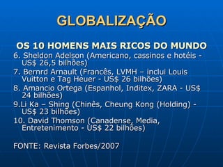 GLOBALIZAÇÃO OS 10 HOMENS MAIS RICOS DO MUNDO 6. Sheldon Adelson (Americano, cassinos e hotéis - US$ 26,5 bilhões) 7. Bernrd Arnault (Francês, LVMH – inclui Louis Vuitton e Tag Heuer - US$ 26 bilhões) 8. Amancio Ortega (Espanhol, Inditex, ZARA - US$ 24 bilhões) 9.Li Ka – Shing (Chinês, Cheung Kong (Holding) - US$ 23 bilhões) 10. David Thomson (Canadense, Media, Entretenimento - US$ 22 bilhões) FONTE: Revista Forbes/2007   