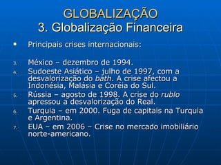 GLOBALIZAÇÃO 3. Globalização Financeira Principais crises internacionais: México – dezembro de 1994. Sudoeste Asiático – julho de 1997, com a desvalorização do  bath . A crise afectou a Indonésia, Malásia e Coréia do Sul. Rússia – agosto de 1998. A crise do  rublo  apressou a desvalorização do Real.  Turquia – em 2000. Fuga de capitais na Turquia e Argentina. EUA – em 2006 – Crise no mercado imobiliário norte-americano.  