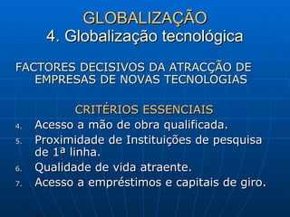 GLOBALIZAÇÃO 4. Globalização tecnológica FACTORES DECISIVOS DA ATRACÇÃO DE EMPRESAS DE NOVAS TECNOLOGIAS CRITÉRIOS ESSENCIAIS Acesso a mão de obra qualificada. Proximidade de Instituições de pesquisa de 1ª linha. Qualidade de vida atraente. Acesso a empréstimos e capitais de giro. 