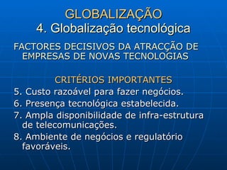 GLOBALIZAÇÃO 4. Globalização tecnológica FACTORES DECISIVOS DA ATRACÇÃO DE EMPRESAS DE NOVAS TECNOLOGIAS CRITÉRIOS IMPORTANTES 5. Custo razoável para fazer negócios. 6. Presença tecnológica estabelecida. 7. Ampla disponibilidade de infra-estrutura de telecomunicações. 8. Ambiente de negócios e regulatório favoráveis. 