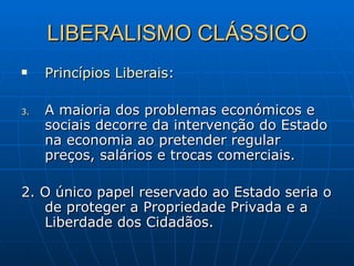 LIBERALISMO CLÁSSICO Princípios Liberais : A maioria dos problemas económicos e sociais decorre da intervenção do Estado na economia ao pretender regular preços, salários e trocas comerciais. 2. O único papel reservado ao Estado seria o de proteger a Propriedade Privada e a Liberdade dos Cidadãos.  