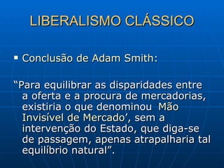 LIBERALISMO CLÁSSICO Conclusão de Adam Smith: “ Para equilibrar as disparidades entre a oferta e a procura de mercadorias, existiria o que denominou  ‘ Mão   Invisível de Mercado ’, sem a intervenção do Estado, que diga-se de passagem, apenas atrapalharia tal equilíbrio natural”. 