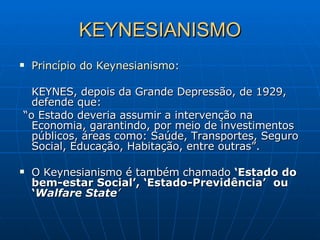 KEYNESIANISMO Princípio do Keynesianismo : KEYNES, depois da Grande Depressão, de 1929, defende que: “ o Estado deveria assumir a intervenção na Economia, garantindo, por meio de investimentos públicos, áreas como: Saúde, Transportes, Seguro Social, Educação, Habitação, entre outras”. O Keynesianismo é também chamado  ‘Estado do   bem-estar Social’, ‘Estado-Previdência’  ou ‘ Walfare State ’ 