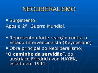 NEOLIBERALISMO Surgimento: Após a 2ª  Guerra Mundial. Representou forte reacção contra o Estado Intervencionista (Keynesiano) Obra principal do Neoliberalismo: “ O caminho da servidão ”, do austríaco Friedrich von HAYEK, escrito em 1944. 