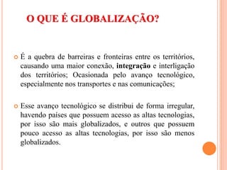 O QUE É GLOBALIZAÇÃO?
 É a quebra de barreiras e fronteiras entre os territórios,
causando uma maior conexão, integração e interligação
dos territórios; Ocasionada pelo avanço tecnológico,
especialmente nos transportes e nas comunicações;
 Esse avanço tecnológico se distribui de forma irregular,
havendo países que possuem acesso as altas tecnologias,
por isso são mais globalizados, e outros que possuem
pouco acesso as altas tecnologias, por isso são menos
globalizados.
 