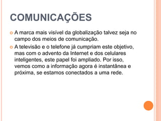 COMUNICAÇÕES
 A marca mais visível da globalização talvez seja no
campo dos meios de comunicação.
 A televisão e o telefone já cumpriam este objetivo,
mas com o advento da Internet e dos celulares
inteligentes, este papel foi ampliado. Por isso,
vemos como a informação agora é instantânea e
próxima, se estamos conectados a uma rede.
 