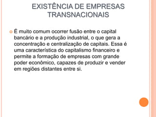 EXISTÊNCIA DE EMPRESAS
TRANSNACIONAIS
 É muito comum ocorrer fusão entre o capital
bancário e a produção industrial, o que gera a
concentração e centralização de capitais. Essa é
uma característica do capitalismo financeiro e
permite a formação de empresas com grande
poder econômico, capazes de produzir e vender
em regiões distantes entre si.
 