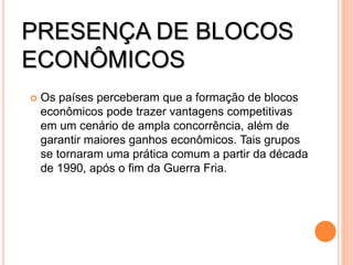 PRESENÇA DE BLOCOS
ECONÔMICOS
 Os países perceberam que a formação de blocos
econômicos pode trazer vantagens competitivas
em um cenário de ampla concorrência, além de
garantir maiores ganhos econômicos. Tais grupos
se tornaram uma prática comum a partir da década
de 1990, após o fim da Guerra Fria.
 