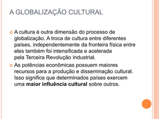 A GLOBALIZAÇÃO CULTURAL
 A cultura é outra dimensão do processo de
globalização. A troca de cultura entre diferentes
países, independentemente da fronteira física entre
eles também foi intensificada e acelerada
pela Terceira Revolução Industrial.
 As potências econômicas possuem maiores
recursos para a produção e disseminação cultural.
Isso significa que determinados países exercem
uma maior influência cultural sobre outros.
 