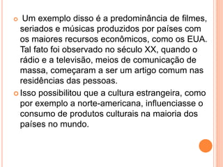  Um exemplo disso é a predominância de filmes,
seriados e músicas produzidos por países com
os maiores recursos econômicos, como os EUA.
Tal fato foi observado no século XX, quando o
rádio e a televisão, meios de comunicação de
massa, começaram a ser um artigo comum nas
residências das pessoas.
 Isso possibilitou que a cultura estrangeira, como
por exemplo a norte-americana, influenciasse o
consumo de produtos culturais na maioria dos
países no mundo.
 