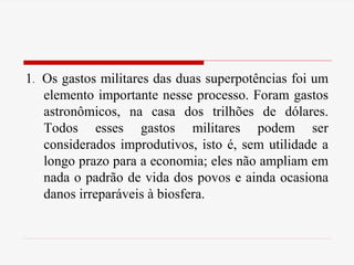 1. Os gastos militares das duas superpotências foi um
elemento importante nesse processo. Foram gastos
astronômicos, na casa dos trilhões de dólares.
Todos esses gastos militares podem ser
considerados improdutivos, isto é, sem utilidade a
longo prazo para a economia; eles não ampliam em
nada o padrão de vida dos povos e ainda ocasiona
danos irreparáveis à biosfera.
 