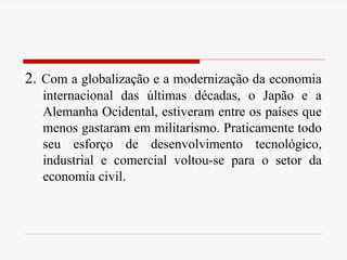 2. Com a globalização e a modernização da economia
internacional das últimas décadas, o Japão e a
Alemanha Ocidental, estiveram entre os países que
menos gastaram em militarismo. Praticamente todo
seu esforço de desenvolvimento tecnológico,
industrial e comercial voltou-se para o setor da
economia civil.
 