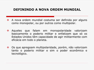DEFININDO A NOVA ORDEM MUNDIAL
 A nova ordem mundial costuma ser definida por alguns
como monopolar, ou por outros como multipolar.
 Aqueles que falam em monopolaridade valorizam
basicamente o poderio militar e enfatizam que só os
Estados Unidos têm capacidade de agir militarmente com
eficácia em todo o planeta.
 Os que apregoam multipolaridade, porém, não valorizam
tanto o poderio militar e sim o poder econômico e
tecnológico.
 