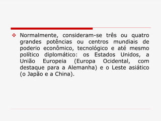 Normalmente, consideram-se três ou quatro
grandes potências ou centros mundiais de
poderio econômico, tecnológico e até mesmo
político diplomático: os Estados Unidos, a
União Europeia (Europa Ocidental, com
destaque para a Alemanha) e o Leste asiático
(o Japão e a China).
 
