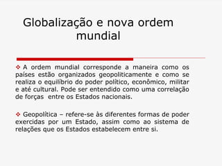 Globalização e nova ordem
mundial
 A ordem mundial corresponde a maneira como os
países estão organizados geopoliticamente e como se
realiza o equilíbrio do poder político, econômico, militar
e até cultural. Pode ser entendido como uma correlação
de forças entre os Estados nacionais.
 Geopolítica – refere-se às diferentes formas de poder
exercidas por um Estado, assim como ao sistema de
relações que os Estados estabelecem entre si.
 