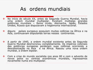 As ordens mundiais
 No início do século XX, antes da Segunda Guerra Mundial, havia
uma ordem mundial multipolar. Existiam múltiplas grandes
potências mundiais – Reino Unido, Alemanha, Japão, Estados
Unidos, Rússia que disputavam a hegemonia internacional.
 Alguns países europeus possuíam muitas colônias na África e na
Ásia, continuavam disputando terras nesses continentes.
 A partir de 1945, a ordem mundial existente antes da Segunda
Guerra Mundial desmoronou completamente. Os impérios coloniais
das potências europeias perderam suas colônias ocorrendo a
descolonização na Ásia e na África. Nasceu uma nova ordem
mundial, a ordem bipolar.
 Com a crise do mundo socialista nos anos 80 e com o advento de
novos polos ou centros econômicos mundiais, ingressamos
novamente numa era multipolar.
 