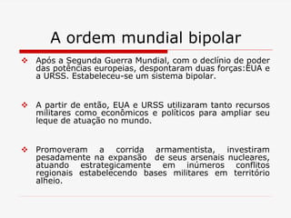 A ordem mundial bipolar
 Após a Segunda Guerra Mundial, com o declínio de poder
das potências europeias, despontaram duas forças:EUA e
a URSS. Estabeleceu-se um sistema bipolar.
 A partir de então, EUA e URSS utilizaram tanto recursos
militares como econômicos e políticos para ampliar seu
leque de atuação no mundo.
 Promoveram a corrida armamentista, investiram
pesadamente na expansão de seus arsenais nucleares,
atuando estrategicamente em inúmeros conflitos
regionais estabelecendo bases militares em território
alheio.
 