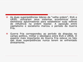  As duas superpotências lideres da “velha ordem”, EUA e
URSS, utilizaram seus sistemas econômicos como
elementos aglutinadores para estabelecer suas esferas
de influência na ordem bipolar. A oposição entre
capitalismo e socialismo marcou o período da Guerra
Fria.
 Guerra Fria correspondeu ao período de disputas no
campo político, militar e ideológico entre EUA e URSS. O
aspecto mais importante da Guerra Fria esteve no fato
das duas superpotências nunca terem se enfrentado
diretamente.
 