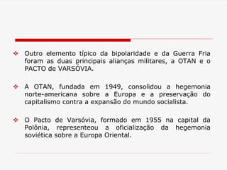  Outro elemento típico da bipolaridade e da Guerra Fria
foram as duas principais alianças militares, a OTAN e o
PACTO de VARSÓVIA.
 A OTAN, fundada em 1949, consolidou a hegemonia
norte-americana sobre a Europa e a preservação do
capitalismo contra a expansão do mundo socialista.
 O Pacto de Varsóvia, formado em 1955 na capital da
Polônia, representeou a oficialização da hegemonia
soviética sobre a Europa Oriental.
 
