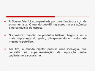  A Guerra Fria foi acompanhada por uma fantástica corrida
armamentista. O mundo pós-45 ingressou na era atômica
e na conquista do espaço.
 O comércio mundial de produtos bélicos chegou a ser o
mais importante do globo, ultrapassando em valor até
mesmo o petróleo.
 Por fim, o mundo bipolar possuía uma ideologia, que
consistia na supervalorização da oposição entre
capitalismo e socialismo.
 