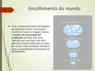 Encolhimento do mundo
 Com o desenvolvimento tecnológico,
as distâncias foram "encurtadas".
Conforme mostra a imagem abaixo,
o tempo de locomoção foi
acelerado ao longo dos anos,
fazendo com que seja mais fácil
percorrer longas distâncias ao redor
do mundo. Esta facilidade contribuiu
para a consolidação do processo de
globalização.
 