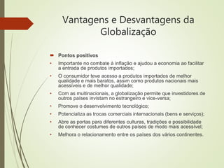 Vantagens e Desvantagens da
Globalização
 Pontos positivos
• Importante no combate à inflação e ajudou a economia ao facilitar
a entrada de produtos importados;
• O consumidor teve acesso a produtos importados de melhor
qualidade e mais baratos, assim como produtos nacionais mais
acessíveis e de melhor qualidade;
• Com as multinacionais, a globalização permite que investidores de
outros países invistam no estrangeiro e vice-versa;
• Promove o desenvolvimento tecnológico;
• Potencializa as trocas comerciais internacionais (bens e serviços);
• Abre as portas para diferentes culturas, tradições e possibilidade
de conhecer costumes de outros países de modo mais acessível;
• Melhora o relacionamento entre os países dos vários continentes.
 
