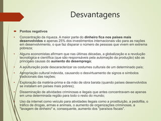 Desvantagens
 Pontos negativos
• Concentração da riqueza. A maior parte do dinheiro fica nos países mais
desenvolvidos e apenas 25% dos investimentos internacionais vão para as nações
em desenvolvimento, o que faz disparar o número de pessoas que vivem em extrema
pobreza;
• Alguns economistas afirmam que nas últimas décadas, a globalização e a revolução
tecnológica e científica (que são responsáveis pela automação da produção) são as
principais causas do aumento do desemprego;
• A aculturação pode descaracterizar os costumes culturais de um determinado país;
• Apropriação cultural indevida, causando o desvirtuamento de signos e símbolos
tradicionais das nações;
• Exploração da matéria-prima e da mão de obra barata (quando países desenvolvidos
se instalam em países mais pobres);
• Disseminação de atividades criminosas e ilegais que antes concentravam-se apenas
em uma determinada região para todo o resto do mundo;
• Uso da internet como veículo para atividades ilegais como a prostituição, a pedofilia, o
tráfico de drogas, armas e animais, o aumento de organizações criminosas, a
"lavagem de dinheiro" e, consequente, aumento dos "paraísos fiscais".
 