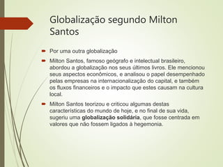 Globalização segundo Milton
Santos
 Por uma outra globalização
 Milton Santos, famoso geógrafo e intelectual brasileiro,
abordou a globalização nos seus últimos livros. Ele mencionou
seus aspectos econômicos, e analisou o papel desempenhado
pelas empresas na internacionalização do capital, e também
os fluxos financeiros e o impacto que estes causam na cultura
local.
 Milton Santos teorizou e criticou algumas destas
características do mundo de hoje, e no final de sua vida,
sugeriu uma globalização solidária, que fosse centrada em
valores que não fossem ligados à hegemonia.
 