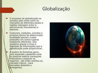 Globalização
 O processo de globalização se
constitui pelo modo como os
mercados de diferentes países e
regiões interagem entre si,
aproximando mercadorias e
pessoas.
 Costumes, tradições, comidas e
produtos típicos de determinada
localidade passam a estar
presentes em outros lugares
totalmente diferentes. Isso
acontece graças a troca e
liberdade de informações que a
globalização pode proporcionar.
 A quebra de fronteiras gerou
uma expansão capitalista onde
foi possível realizar transações
financeiras e expandir os
negócios - até então restritos ao
mercado interno - para
mercados distantes e
emergentes.
 